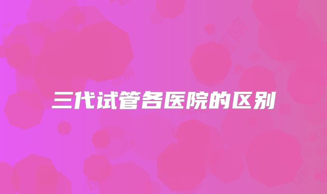 三代试管各医院的区别