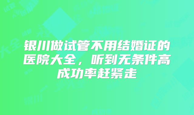 银川做试管不用结婚证的医院大全,听到无条件高成功率赶紧走