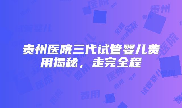 贵州医院三代试管婴儿费用揭秘，走完全程