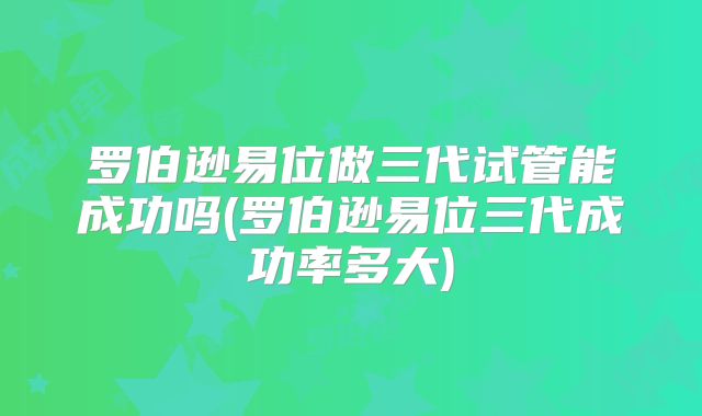 罗伯逊易位做三代试管能成功吗(罗伯逊易位三代成功率多大)