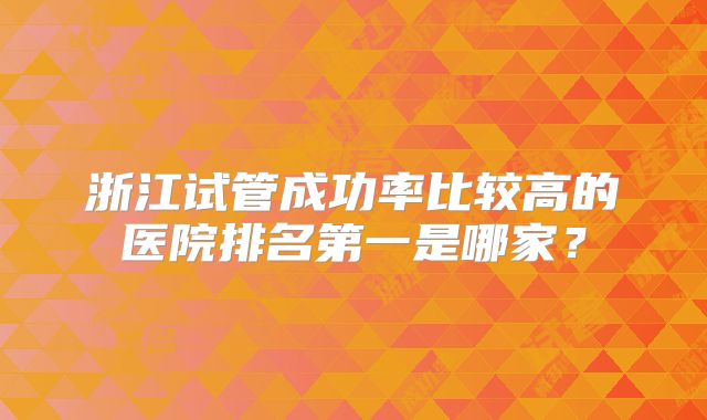 浙江试管成功率比较高的医院排名第一是哪家?