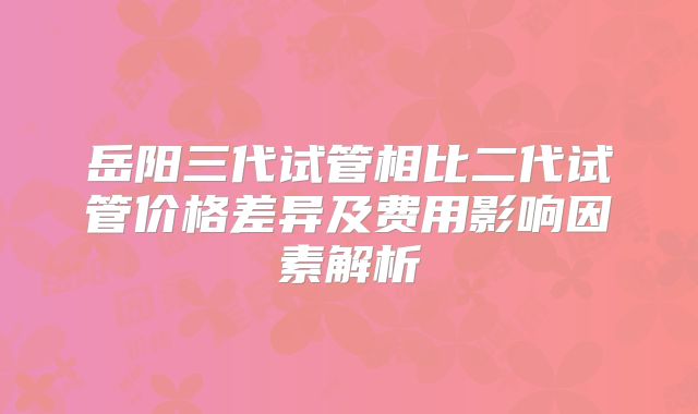 岳阳三代试管相比二代试管价格差异及费用影响因素解析