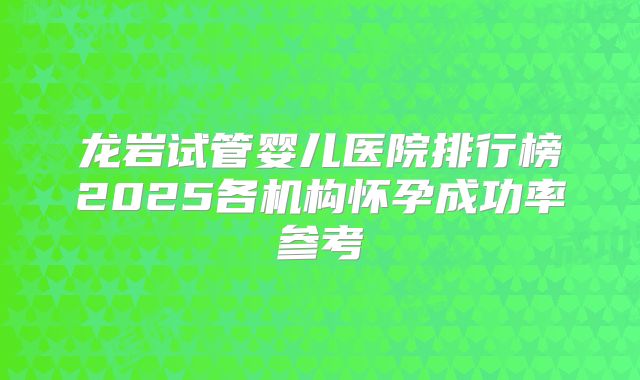 龙岩试管婴儿医院排行榜2025各机构怀孕成功率参考