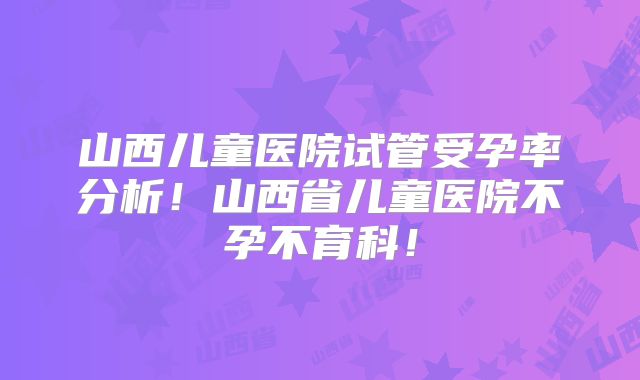 山西儿童医院试管受孕率分析！山西省儿童医院不孕不育科！