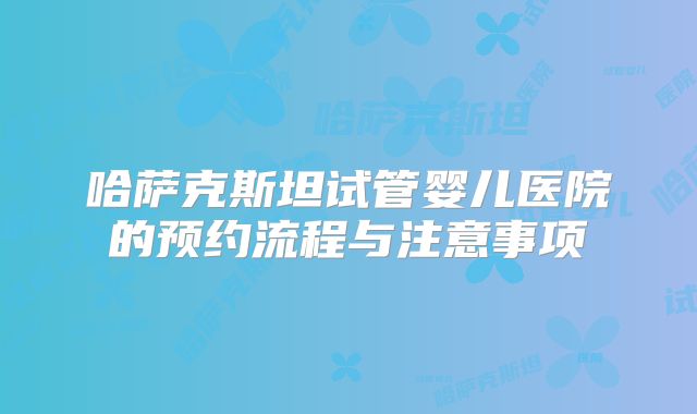 哈萨克斯坦试管婴儿医院的预约流程与注意事项