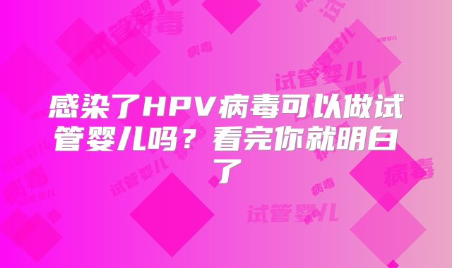 感染了HPV病毒可以做试管婴儿吗?看完你就明白了