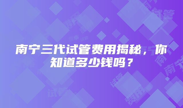 南宁三代试管费用揭秘,你知道多少钱吗?