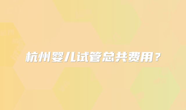 杭州婴儿试管总共费用？