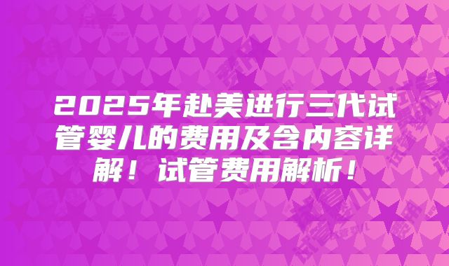 2025年赴美进行三代试管婴儿的费用及含内容详解!试管费用解析!