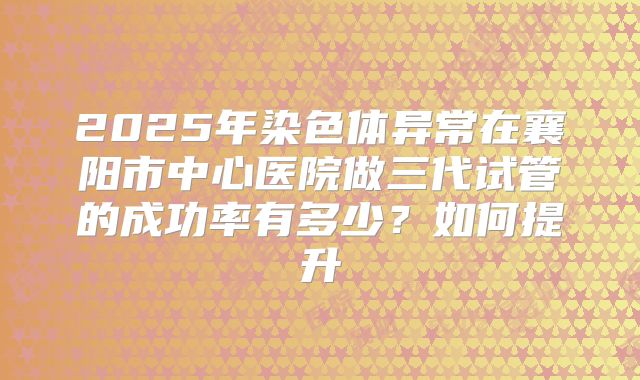2025年染色体异常在襄阳市中心医院做三代试管的成功率有多少？如何提升