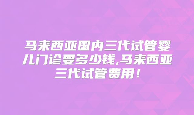 马来西亚国内三代试管婴儿门诊要多少钱,马来西亚三代试管费用!