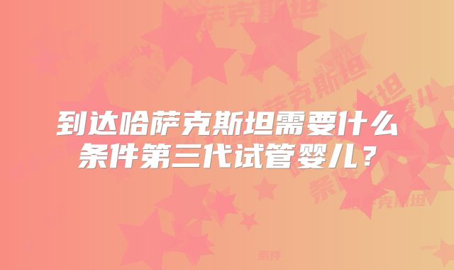 到达哈萨克斯坦需要什么条件第三代试管婴儿？