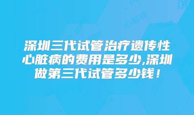 深圳三代试管治疗遗传性心脏病的费用是多少,深圳做第三代试管多少钱！