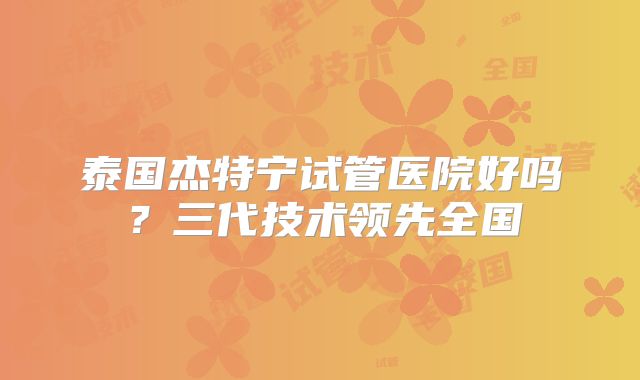泰国杰特宁试管医院好吗？三代技术领先全国