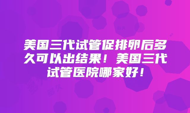 美国三代试管促排卵后多久可以出结果！美国三代试管医院哪家好！