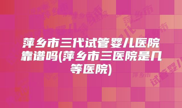 萍乡市三代试管婴儿医院靠谱吗(萍乡市三医院是几等医院)