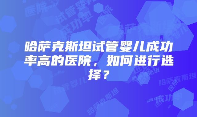 哈萨克斯坦试管婴儿成功率高的医院，如何进行选择？