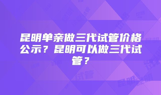 昆明单亲做三代试管价格公示？昆明可以做三代试管？