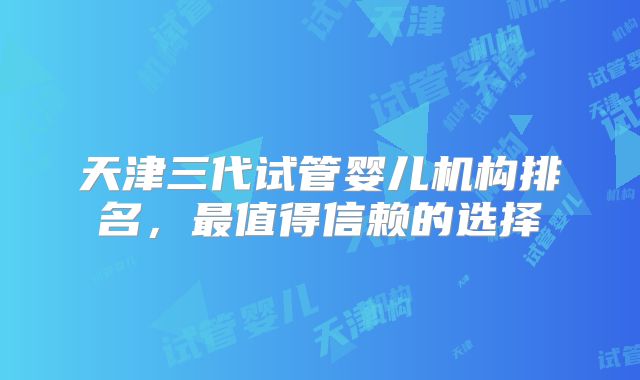 天津三代试管婴儿机构排名,最值得信赖的选择