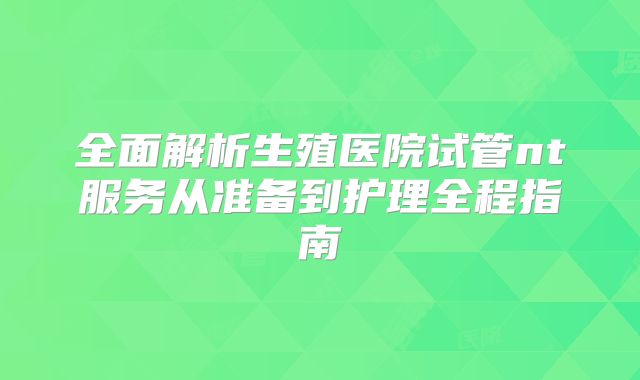 全面解析生殖医院试管nt服务从准备到护理全程指南