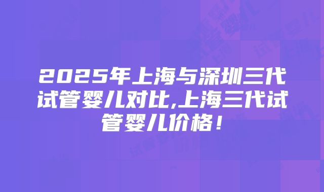 2025年上海与深圳三代试管婴儿对比,上海三代试管婴儿价格!