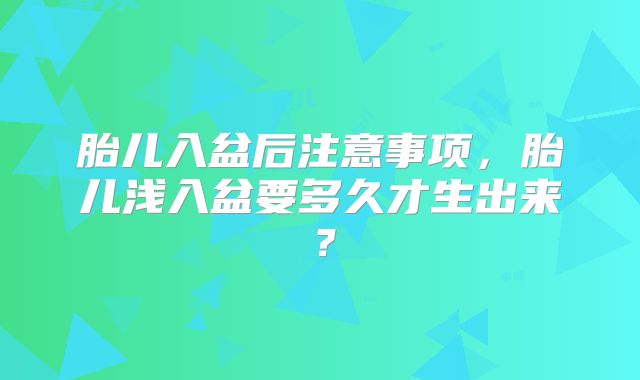 胎儿入盆后注意事项，胎儿浅入盆要多久才生出来？