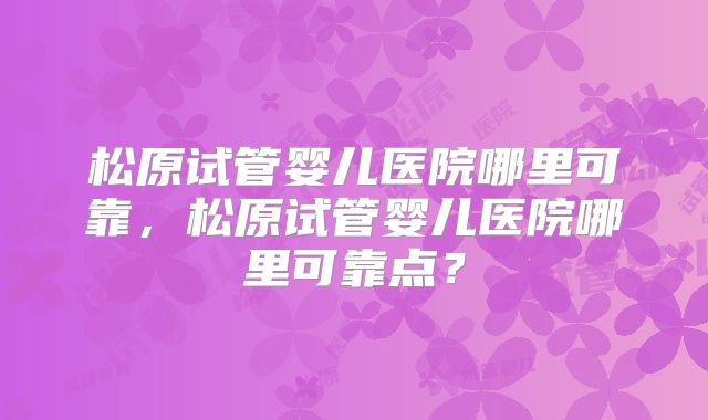 松原试管婴儿医院哪里可靠，松原试管婴儿医院哪里可靠点？