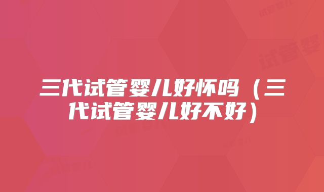 三代试管婴儿好怀吗（三代试管婴儿好不好）