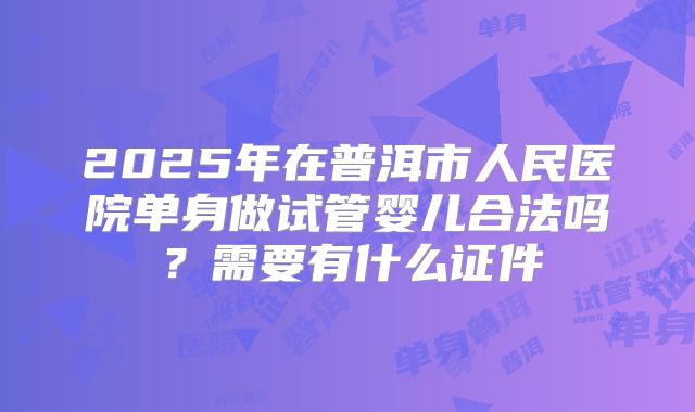 2025年在普洱市人民医院单身做试管婴儿合法吗？需要有什么证件