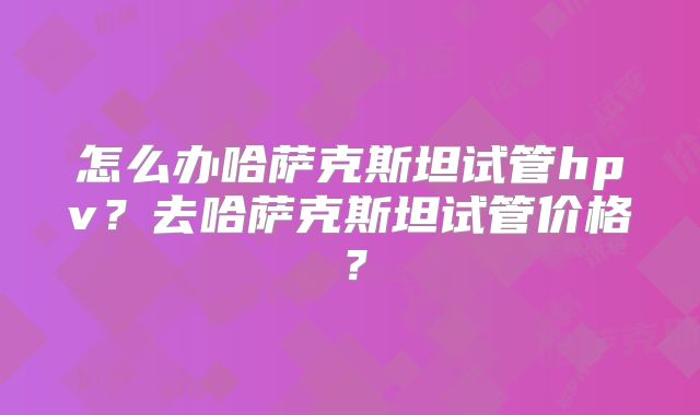 怎么办哈萨克斯坦试管hpv？去哈萨克斯坦试管价格？