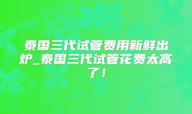 泰国三代试管费用新鲜出炉_泰国三代试管花费太高了!