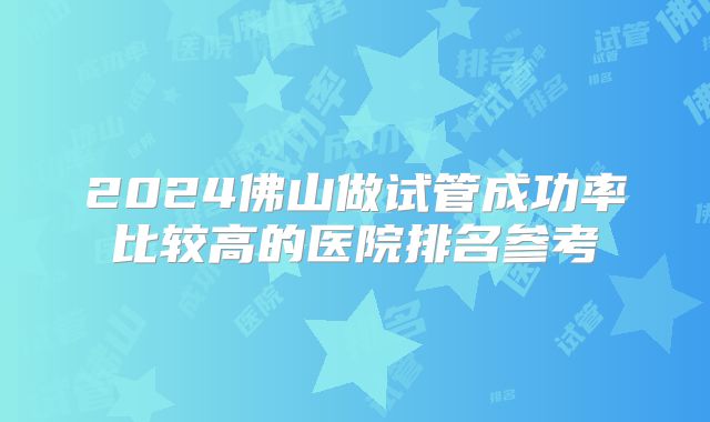 2024佛山做试管成功率比较高的医院排名参考
