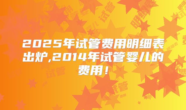 2025年试管费用明细表出炉,2014年试管婴儿的费用!