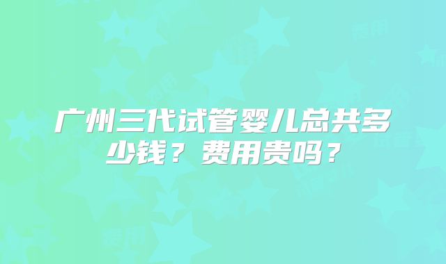 广州三代试管婴儿总共多少钱？费用贵吗？