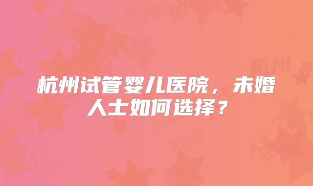 杭州试管婴儿医院，未婚人士如何选择？