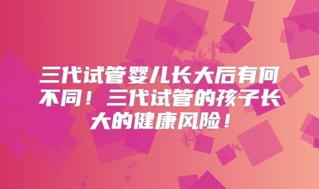 三代试管婴儿长大后有何不同！三代试管的孩子长大的健康风险！