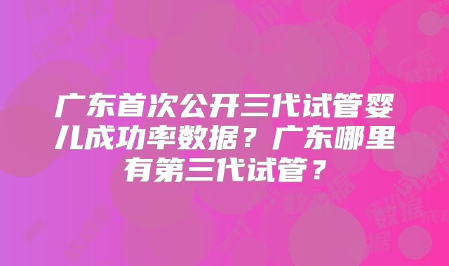 广东首次公开三代试管婴儿成功率数据？广东哪里有第三代试管？