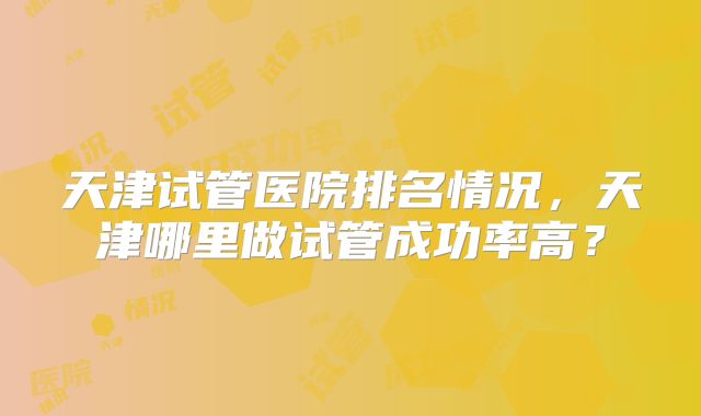 天津试管医院排名情况，天津哪里做试管成功率高？