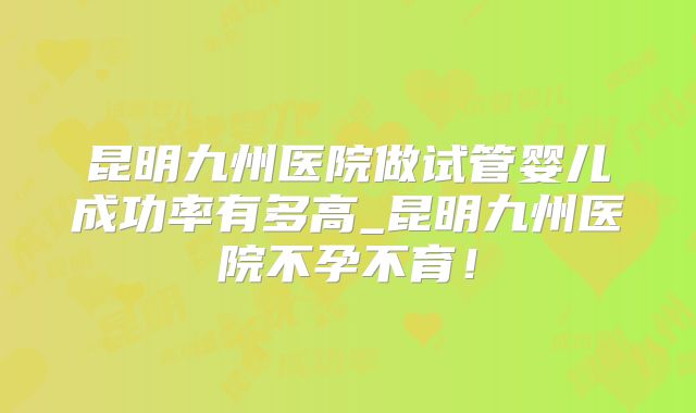 昆明九州医院做试管婴儿成功率有多高_昆明九州医院不孕不育!