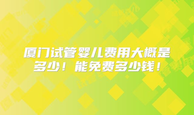 厦门试管婴儿费用大概是多少！能免费多少钱！