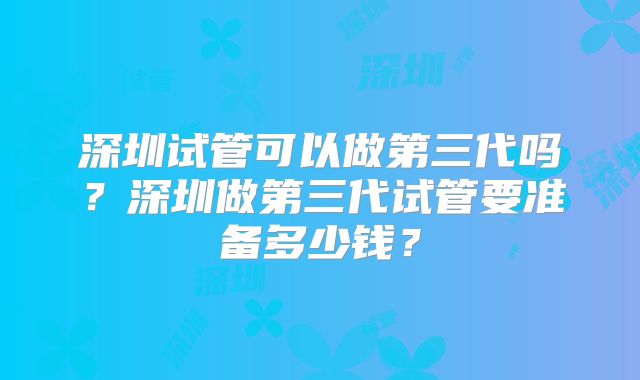 深圳试管可以做第三代吗？深圳做第三代试管要准备多少钱？