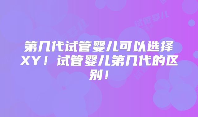 第几代试管婴儿可以选择XY！试管婴儿第几代的区别！