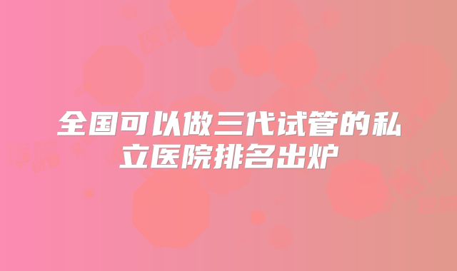 全国可以做三代试管的私立医院排名出炉