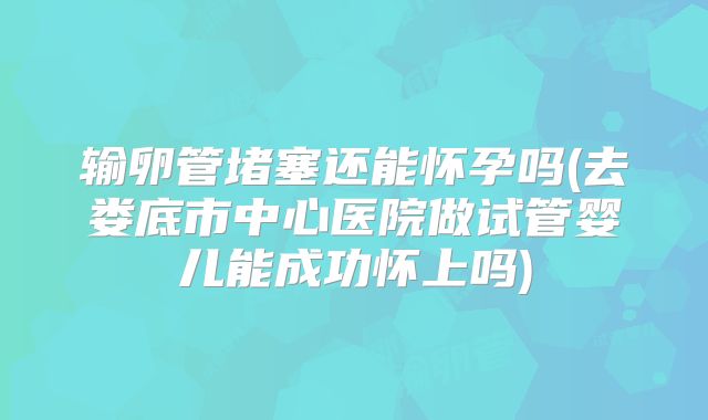 输卵管堵塞还能怀孕吗(去娄底市中心医院做试管婴儿能成功怀上吗)