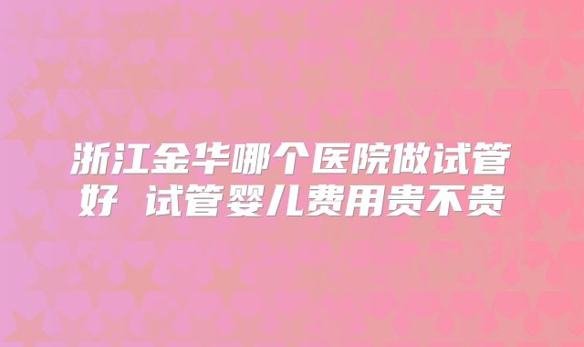 浙江金华哪个医院做试管好 试管婴儿费用贵不贵