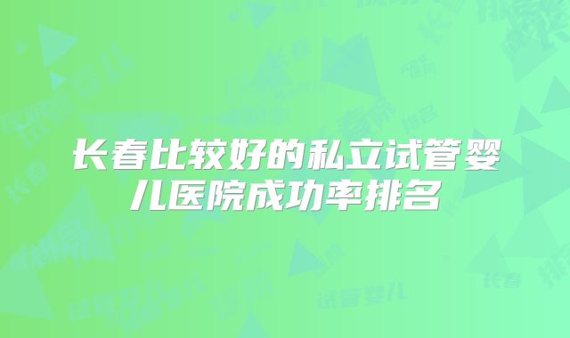 长春比较好的私立试管婴儿医院成功率排名