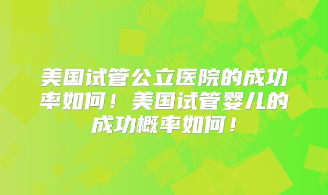 美国试管公立医院的成功率如何！美国试管婴儿的成功概率如何！