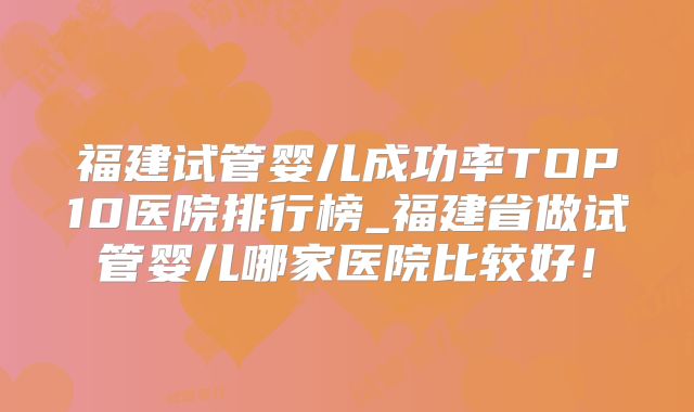 福建试管婴儿成功率TOP10医院排行榜_福建省做试管婴儿哪家医院比较好！