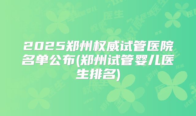 2025郑州权威试管医院名单公布(郑州试管婴儿医生排名)