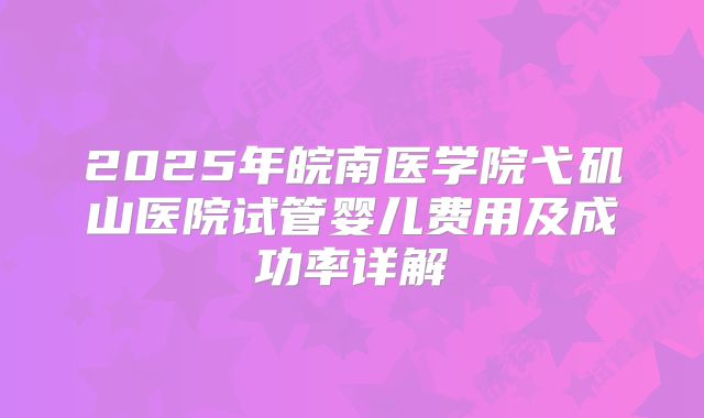 2025年皖南医学院弋矶山医院试管婴儿费用及成功率详解